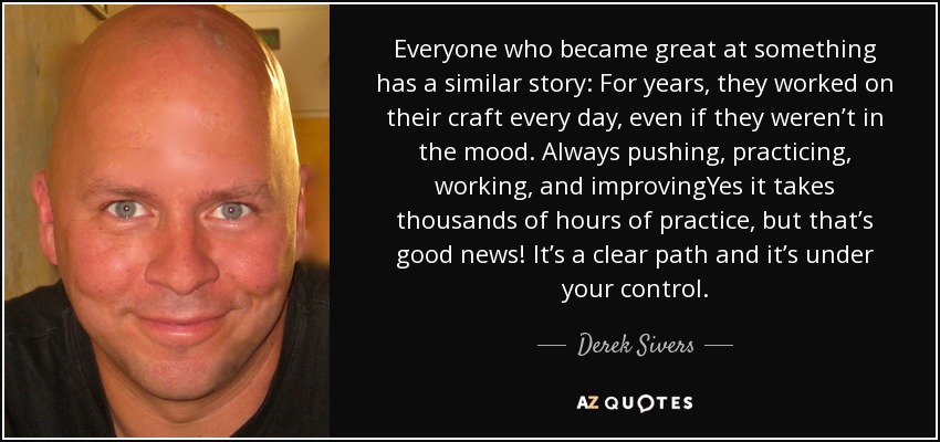 Everyone who became great at something has a similar story: For years, they worked on their craft every day, even if they weren’t in the mood. Always pushing, practicing, working, and improvingYes it takes thousands of hours of practice, but that’s good news! It’s a clear path and it’s under your control. - Derek Sivers