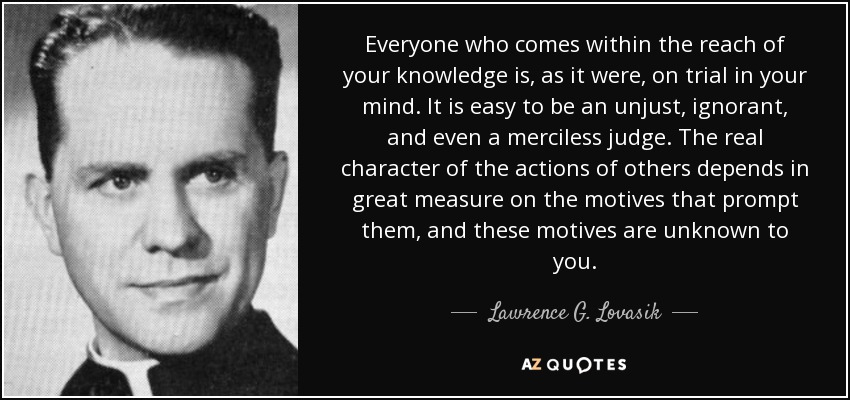 Everyone who comes within the reach of your knowledge is, as it were, on trial in your mind. It is easy to be an unjust, ignorant, and even a merciless judge. The real character of the actions of others depends in great measure on the motives that prompt them, and these motives are unknown to you. - Lawrence G. Lovasik