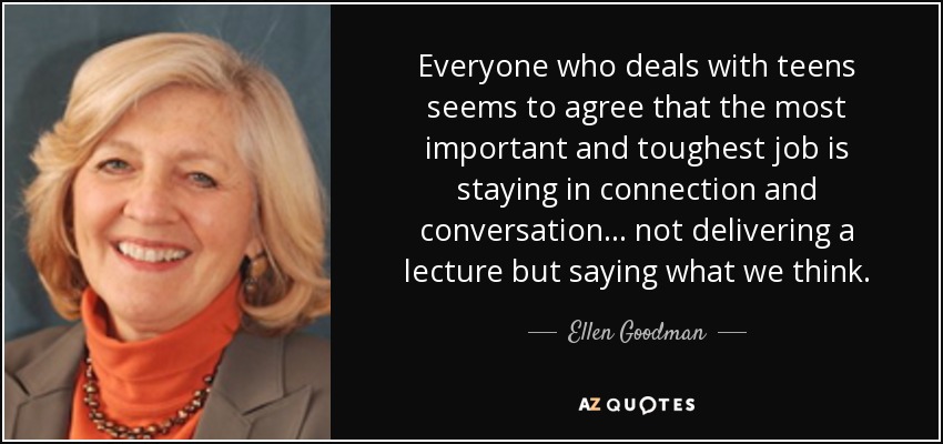 Everyone who deals with teens seems to agree that the most important and toughest job is staying in connection and conversation ... not delivering a lecture but saying what we think. - Ellen Goodman