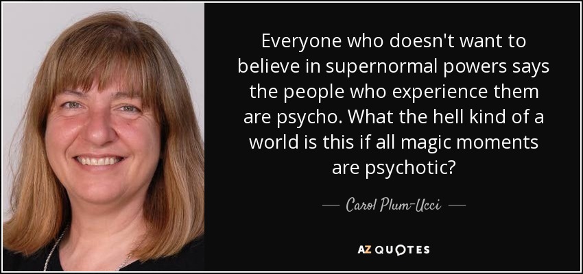 Everyone who doesn't want to believe in supernormal powers says the people who experience them are psycho. What the hell kind of a world is this if all magic moments are psychotic? - Carol Plum-Ucci