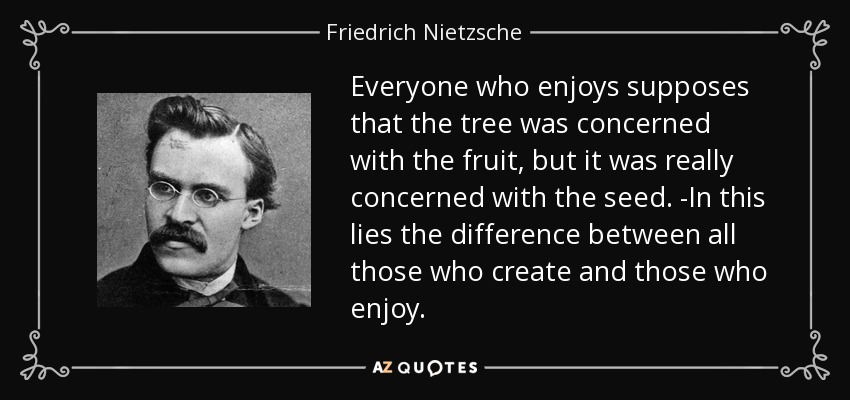 Everyone who enjoys supposes that the tree was concerned with the fruit, but it was really concerned with the seed. -In this lies the difference between all those who create and those who enjoy. - Friedrich Nietzsche