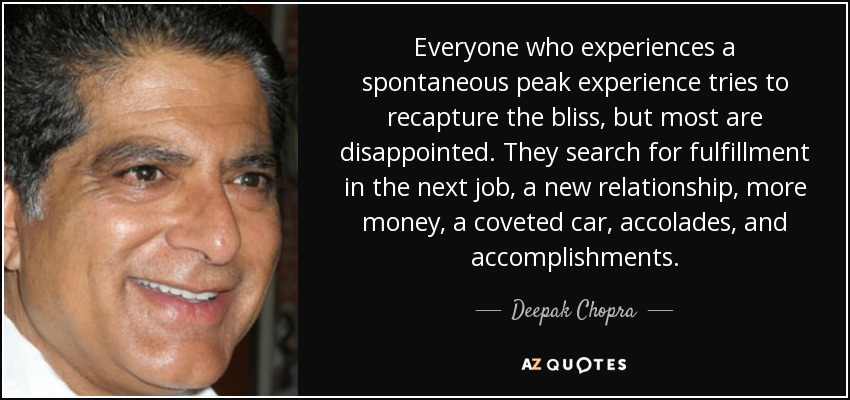 Everyone who experiences a spontaneous peak experience tries to recapture the bliss, but most are disappointed. They search for fulfillment in the next job, a new relationship, more money, a coveted car, accolades, and accomplishments. - Deepak Chopra