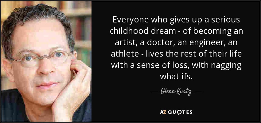 Everyone who gives up a serious childhood dream - of becoming an artist, a doctor, an engineer, an athlete - lives the rest of their life with a sense of loss, with nagging what ifs. - Glenn Kurtz