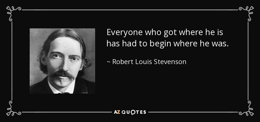 Everyone who got where he is has had to begin where he was. - Robert Louis Stevenson