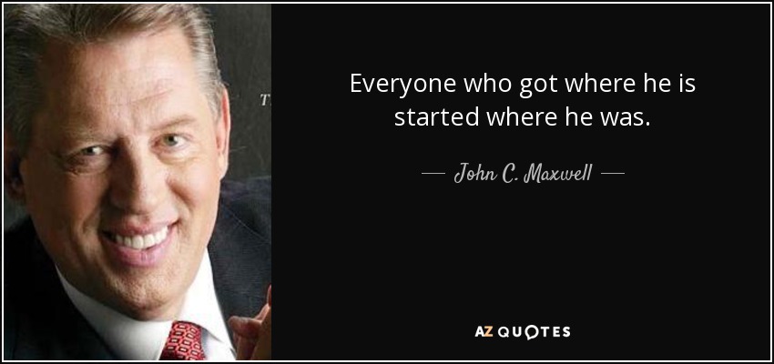 Everyone who got where he is started where he was. - John C. Maxwell