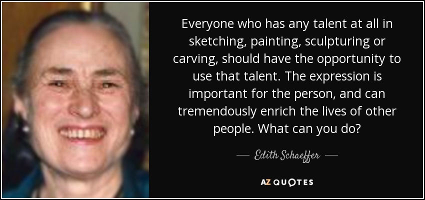 Everyone who has any talent at all in sketching, painting, sculpturing or carving, should have the opportunity to use that talent. The expression is important for the person, and can tremendously enrich the lives of other people. What can you do? - Edith Schaeffer