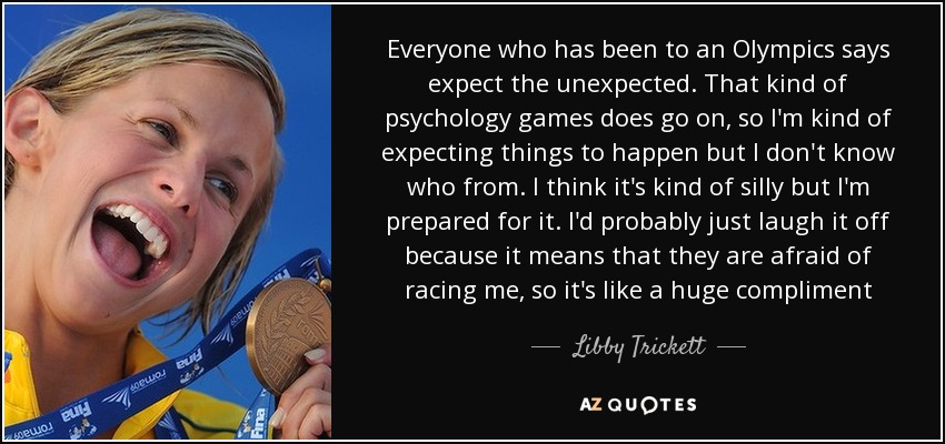 Everyone who has been to an Olympics says expect the unexpected. That kind of psychology games does go on, so I'm kind of expecting things to happen but I don't know who from. I think it's kind of silly but I'm prepared for it. I'd probably just laugh it off because it means that they are afraid of racing me, so it's like a huge compliment - Libby Trickett