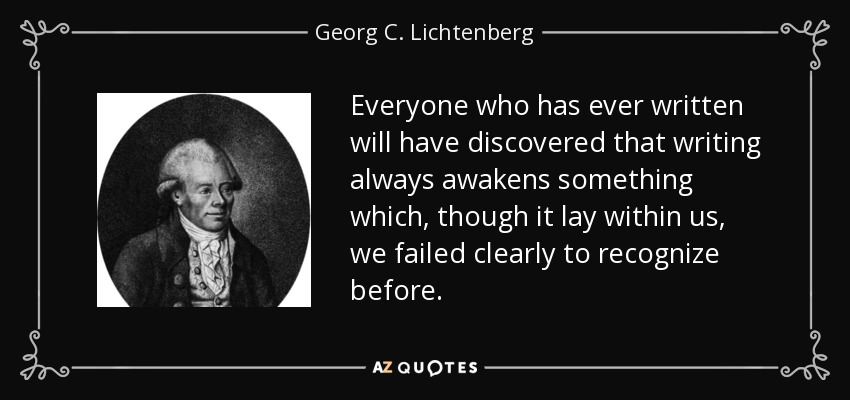 Everyone who has ever written will have discovered that writing always awakens something which, though it lay within us, we failed clearly to recognize before. - Georg C. Lichtenberg