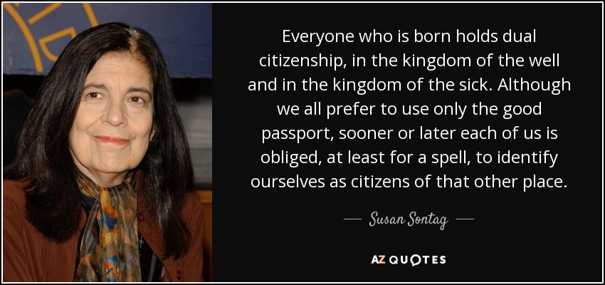 Everyone who is born holds dual citizenship, in the kingdom of the well and in the kingdom of the sick. Although we all prefer to use only the good passport, sooner or later each of us is obliged, at least for a spell, to identify ourselves as citizens of that other place. - Susan Sontag