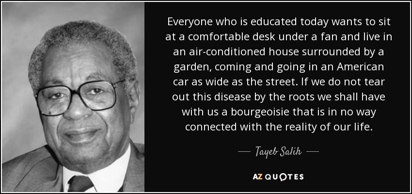 Everyone who is educated today wants to sit at a comfortable desk under a fan and live in an air-conditioned house surrounded by a garden, coming and going in an American car as wide as the street. If we do not tear out this disease by the roots we shall have with us a bourgeoisie that is in no way connected with the reality of our life. - Tayeb Salih