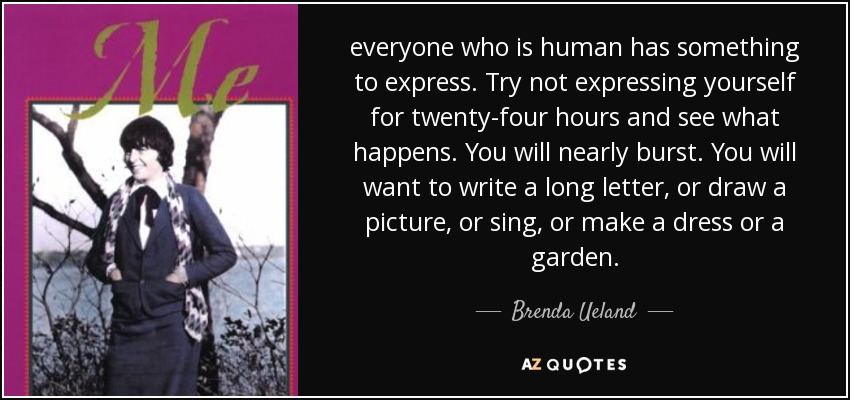 everyone who is human has something to express. Try not expressing yourself for twenty-four hours and see what happens. You will nearly burst. You will want to write a long letter, or draw a picture, or sing, or make a dress or a garden. - Brenda Ueland