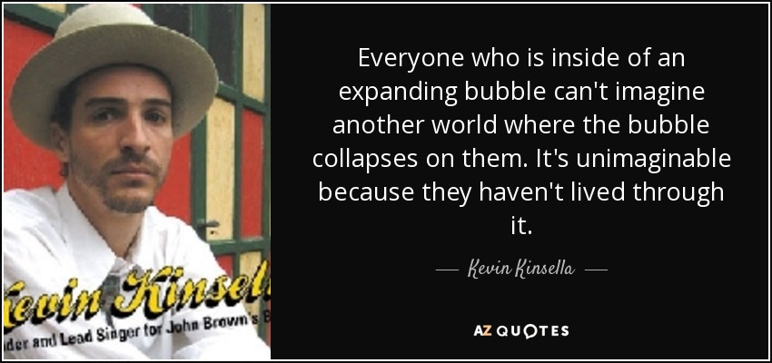 Everyone who is inside of an expanding bubble can't imagine another world where the bubble collapses on them. It's unimaginable because they haven't lived through it. - Kevin Kinsella