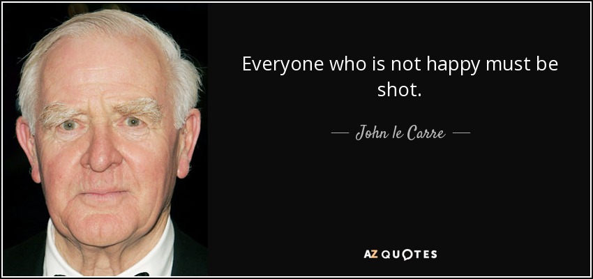 Everyone who is not happy must be shot. - John le Carre