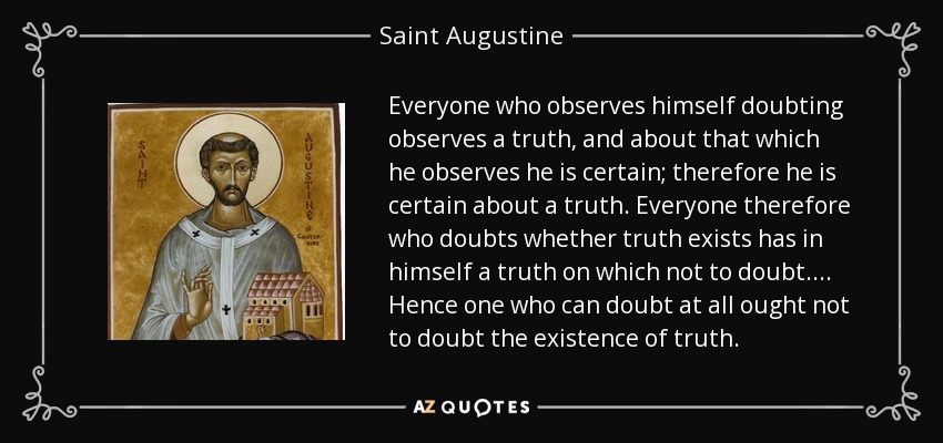 Everyone who observes himself doubting observes a truth, and about that which he observes he is certain; therefore he is certain about a truth. Everyone therefore who doubts whether truth exists has in himself a truth on which not to doubt.... Hence one who can doubt at all ought not to doubt the existence of truth. - Saint Augustine