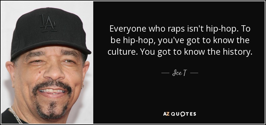 Everyone who raps isn't hip-hop. To be hip-hop, you've got to know the culture. You got to know the history. - Ice T