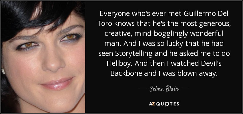 Everyone who's ever met Guillermo Del Toro knows that he's the most generous, creative, mind-bogglingly wonderful man. And I was so lucky that he had seen Storytelling and he asked me to do Hellboy. And then I watched Devil's Backbone and I was blown away. - Selma Blair
