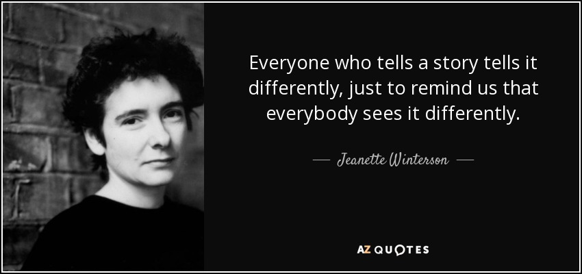 Everyone who tells a story tells it differently, just to remind us that everybody sees it differently. - Jeanette Winterson