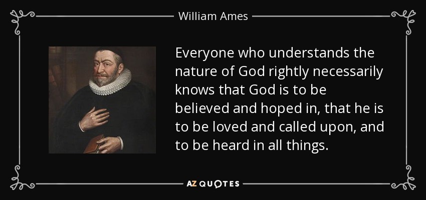 Everyone who understands the nature of God rightly necessarily knows that God is to be believed and hoped in, that he is to be loved and called upon, and to be heard in all things. - William Ames