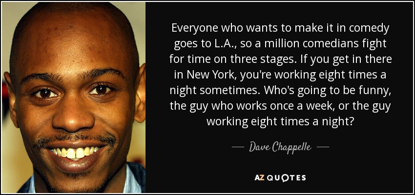 Everyone who wants to make it in comedy goes to L.A., so a million comedians fight for time on three stages. If you get in there in New York, you're working eight times a night sometimes. Who's going to be funny, the guy who works once a week, or the guy working eight times a night? - Dave Chappelle