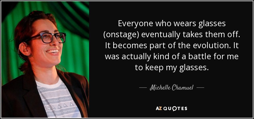 Everyone who wears glasses (onstage) eventually takes them off. It becomes part of the evolution. It was actually kind of a battle for me to keep my glasses. - Michelle Chamuel