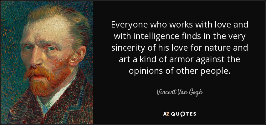 Everyone who works with love and with intelligence finds in the very sincerity of his love for nature and art a kind of armor against the opinions of other people. - Vincent Van Gogh