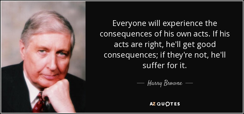 Everyone will experience the consequences of his own acts. If his acts are right, he'll get good consequences; if they're not, he'll suffer for it. - Harry Browne