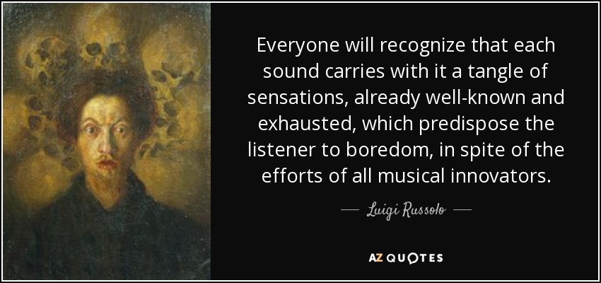 Everyone will recognize that each sound carries with it a tangle of sensations, already well-known and exhausted, which predispose the listener to boredom, in spite of the efforts of all musical innovators. - Luigi Russolo