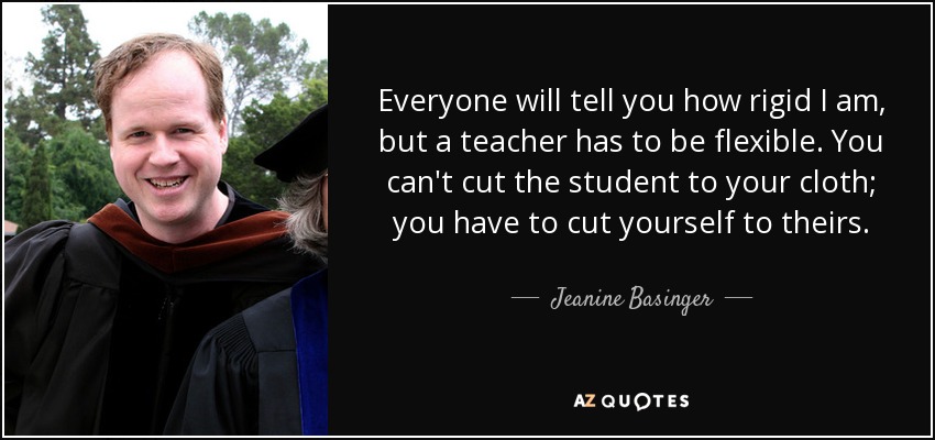 Everyone will tell you how rigid I am, but a teacher has to be flexible. You can't cut the student to your cloth; you have to cut yourself to theirs. - Jeanine Basinger