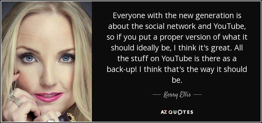 Everyone with the new generation is about the social network and YouTube, so if you put a proper version of what it should ideally be, I think it's great. All the stuff on YouTube is there as a back-up! I think that's the way it should be. - Kerry Ellis