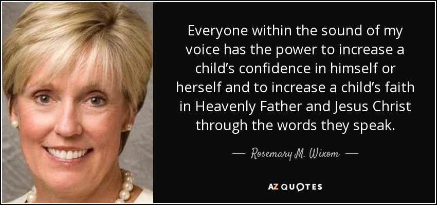 Everyone within the sound of my voice has the power to increase a child’s confidence in himself or herself and to increase a child’s faith in Heavenly Father and Jesus Christ through the words they speak. - Rosemary M. Wixom