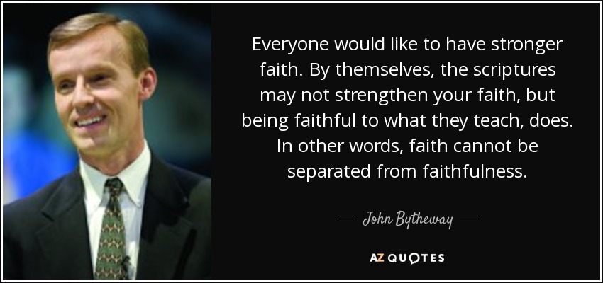 Everyone would like to have stronger faith. By themselves, the scriptures may not strengthen your faith, but being faithful to what they teach, does. In other words, faith cannot be separated from faithfulness. - John Bytheway