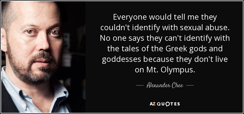 Everyone would tell me they couldn't identify with sexual abuse. No one says they can't identify with the tales of the Greek gods and goddesses because they don't live on Mt. Olympus. - Alexander Chee