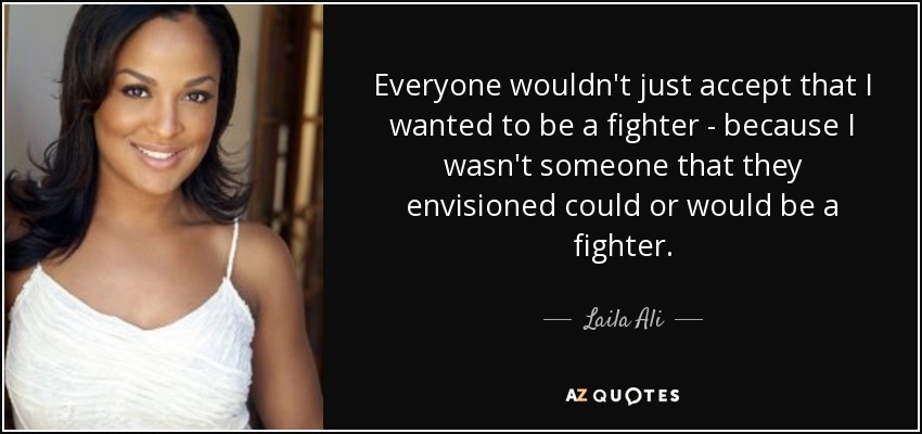 Everyone wouldn't just accept that I wanted to be a fighter - because I wasn't someone that they envisioned could or would be a fighter. - Laila Ali