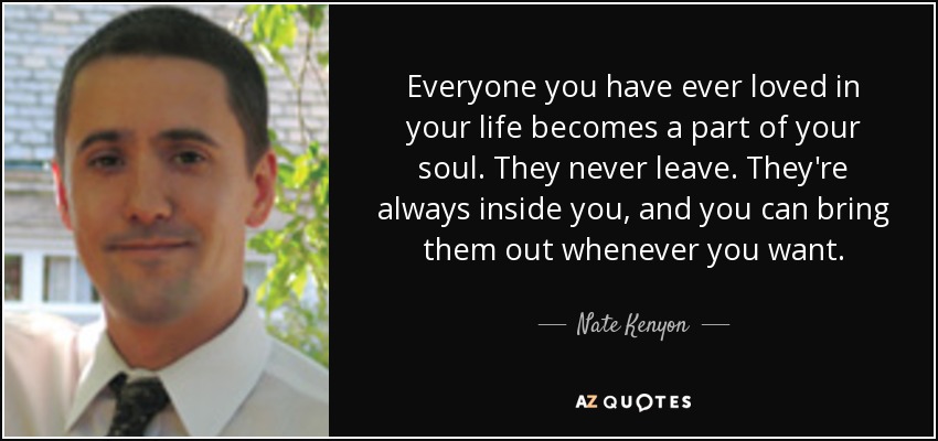 Everyone you have ever loved in your life becomes a part of your soul. They never leave. They're always inside you, and you can bring them out whenever you want. - Nate Kenyon