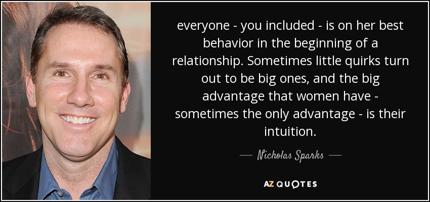 everyone - you included - is on her best behavior in the beginning of a relationship. Sometimes little quirks turn out to be big ones, and the big advantage that women have - sometimes the only advantage - is their intuition. - Nicholas Sparks