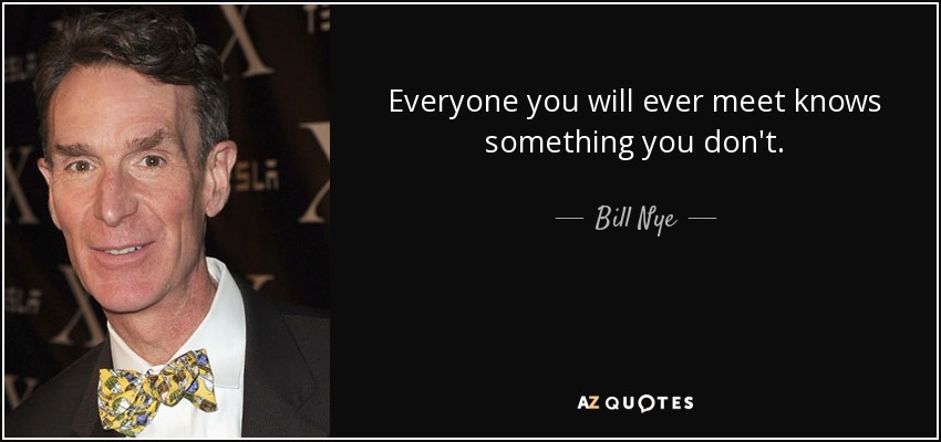 Everyone you will ever meet knows something you don't. - Bill Nye