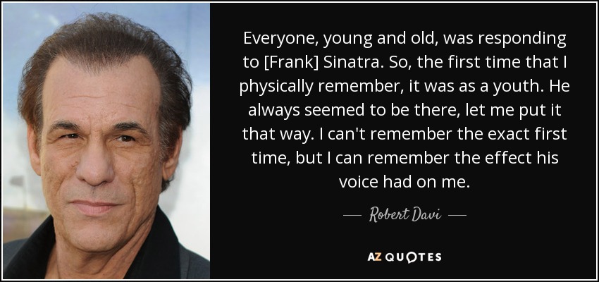 Everyone, young and old, was responding to [Frank] Sinatra. So, the first time that I physically remember, it was as a youth. He always seemed to be there, let me put it that way. I can't remember the exact first time, but I can remember the effect his voice had on me. - Robert Davi