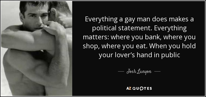 Everything a gay man does makes a political statement. Everything matters: where you bank, where you shop, where you eat. When you hold your lover’s hand in public - Josh Lanyon