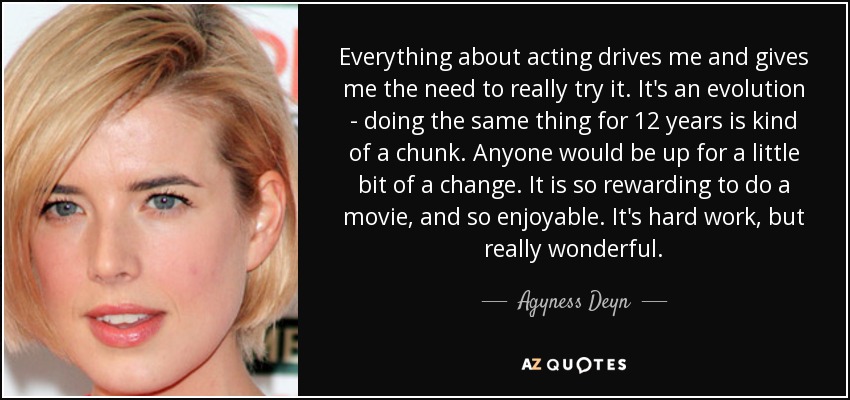 Everything about acting drives me and gives me the need to really try it. It's an evolution - doing the same thing for 12 years is kind of a chunk. Anyone would be up for a little bit of a change. It is so rewarding to do a movie, and so enjoyable. It's hard work, but really wonderful. - Agyness Deyn