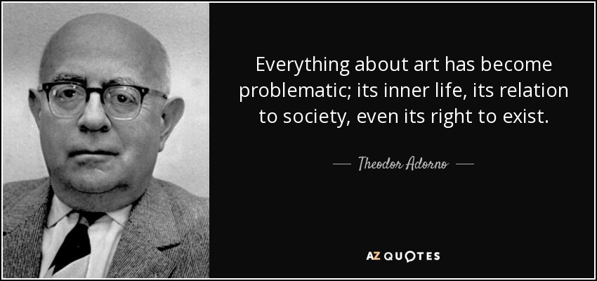 Everything about art has become problematic; its inner life, its relation to society, even its right to exist. - Theodor Adorno