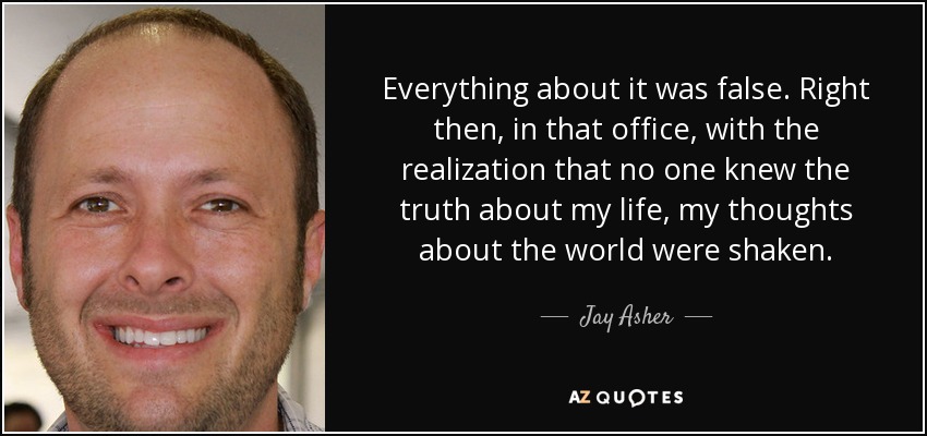 Everything about it was false. Right then, in that office, with the realization that no one knew the truth about my life, my thoughts about the world were shaken. - Jay Asher