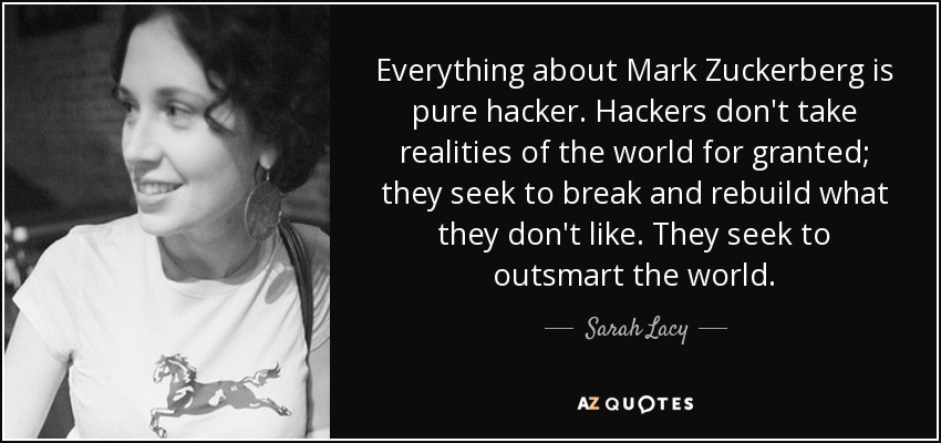 Everything about Mark Zuckerberg is pure hacker. Hackers don't take realities of the world for granted; they seek to break and rebuild what they don't like. They seek to outsmart the world. - Sarah Lacy