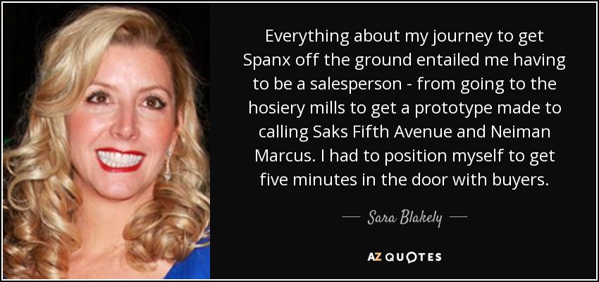 Everything about my journey to get Spanx off the ground entailed me having to be a salesperson - from going to the hosiery mills to get a prototype made to calling Saks Fifth Avenue and Neiman Marcus. I had to position myself to get five minutes in the door with buyers. - Sara Blakely