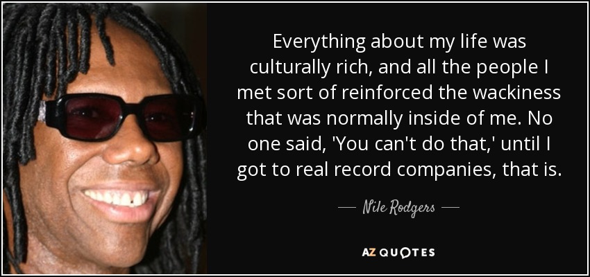 Everything about my life was culturally rich, and all the people I met sort of reinforced the wackiness that was normally inside of me. No one said, 'You can't do that,' until I got to real record companies, that is. - Nile Rodgers