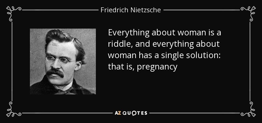 Everything about woman is a riddle, and everything about woman has a single solution: that is, pregnancy - Friedrich Nietzsche