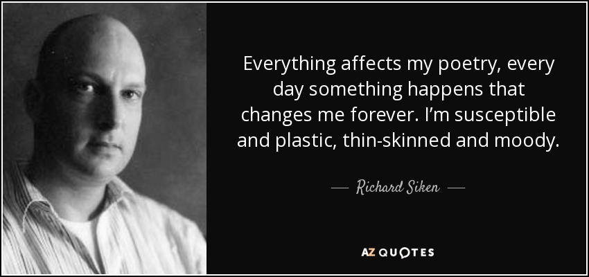 Everything affects my poetry, every day something happens that changes me forever. I’m susceptible and plastic, thin-skinned and moody. - Richard Siken
