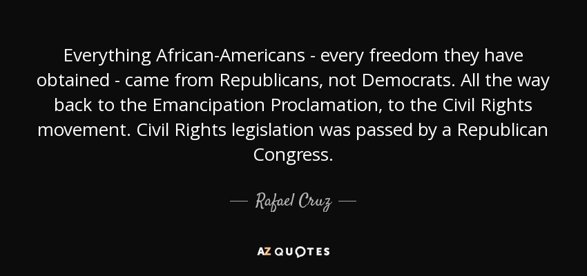 Everything African-Americans - every freedom they have obtained - came from Republicans, not Democrats. All the way back to the Emancipation Proclamation, to the Civil Rights movement. Civil Rights legislation was passed by a Republican Congress. - Rafael Cruz