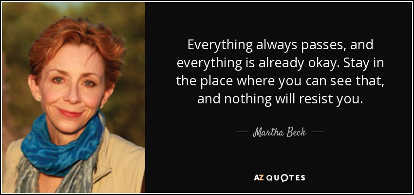 Everything always passes, and everything is already okay. Stay in the place where you can see that, and nothing will resist you. - Martha Beck