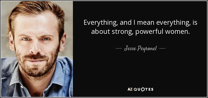 Everything, and I mean everything, is about strong, powerful women. - Jesse Peyronel
