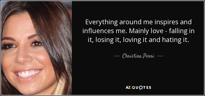 Everything around me inspires and influences me. Mainly love - falling in it, losing it, loving it and hating it. - Christina Perri